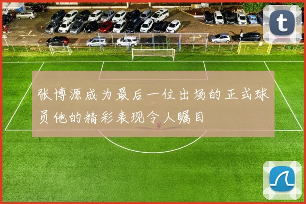 张博源成为最后一位出场的正式球员他的精彩表现令人瞩目