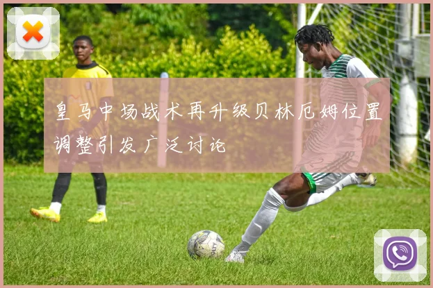 皇马中场战术再升级贝林厄姆位置调整引发广泛讨论