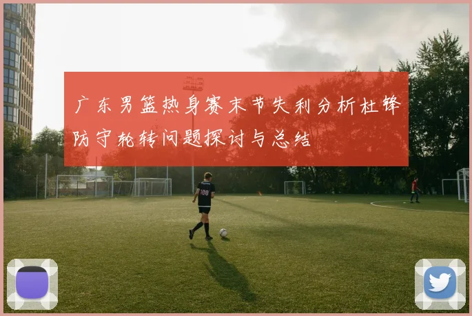 广东男篮热身赛末节失利分析杜锋防守轮转问题探讨与总结