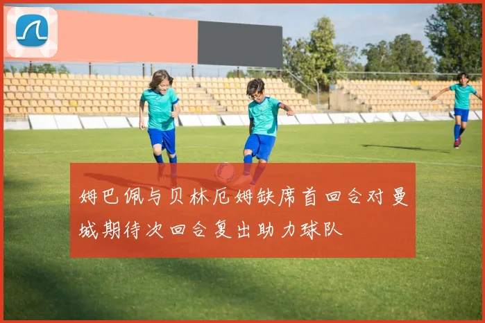 姆巴佩与贝林厄姆缺席首回合对曼城期待次回合复出助力球队