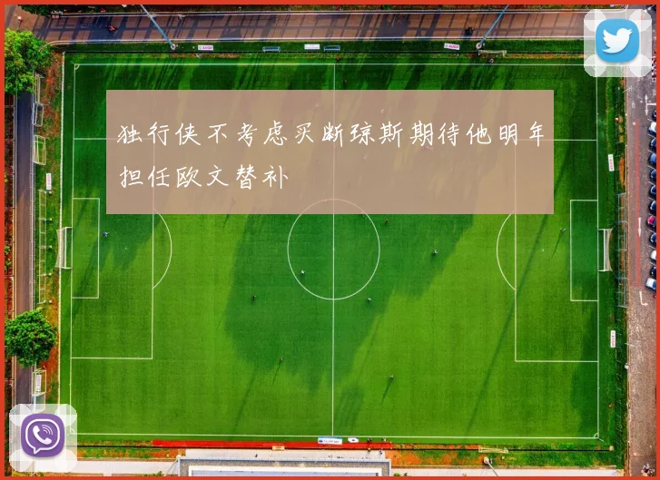 独行侠不考虑买断琼斯期待他明年担任欧文替补