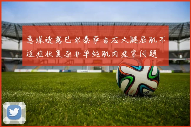 意媒透露巴尔泰萨吉右大腿屈肌不适症状复杂非单纯肌肉痉挛问题