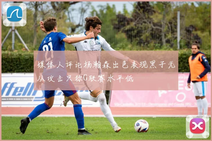 媒体人评论杨瀚森出色表现黑子无从攻击只称G联赛水平低