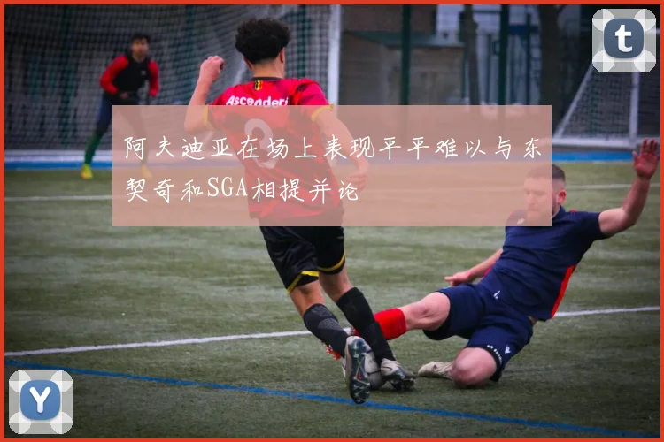 阿夫迪亚在场上表现平平难以与东契奇和SGA相提并论