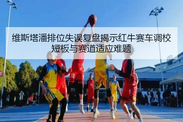 维斯塔潘排位失误复盘揭示红牛赛车调校短板与赛道适应难题