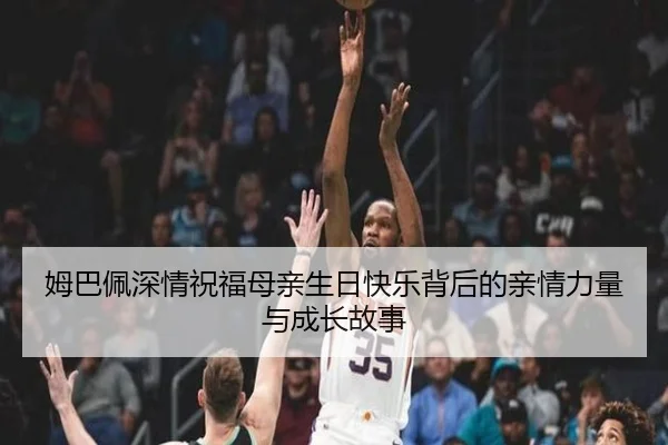 姆巴佩深情祝福母亲生日快乐背后的亲情力量与成长故事